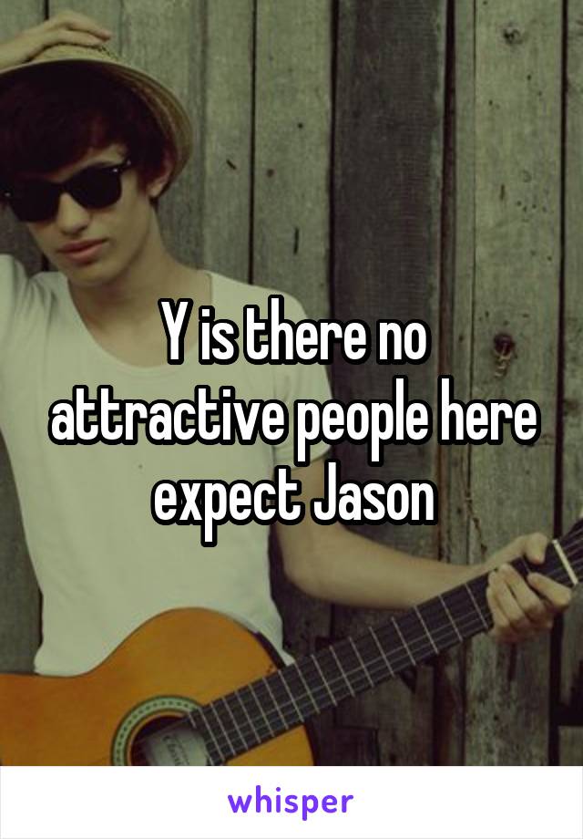 Y is there no attractive people here expect Jason