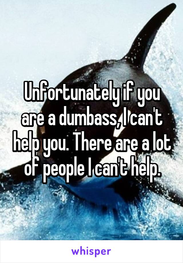 Unfortunately if you are a dumbass, I can't help you. There are a lot of people I can't help.