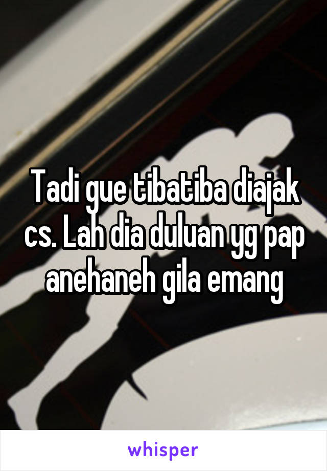 Tadi gue tibatiba diajak cs. Lah dia duluan yg pap anehaneh gila emang