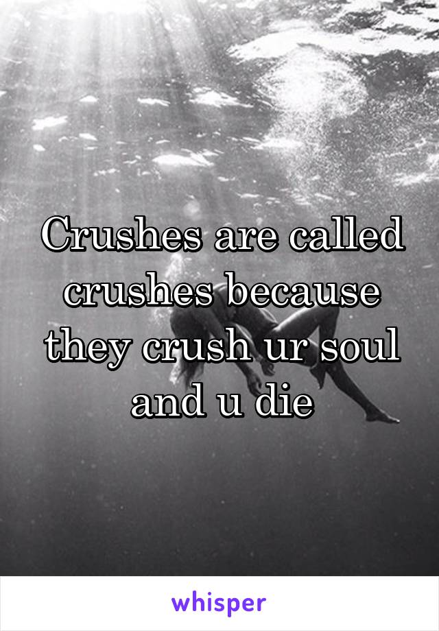 Crushes are called crushes because they crush ur soul and u die