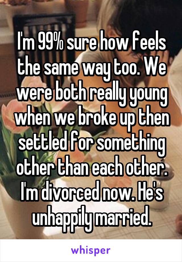 I'm 99% sure how feels the same way too. We were both really young when we broke up then settled for something other than each other. I'm divorced now. He's unhappily married.