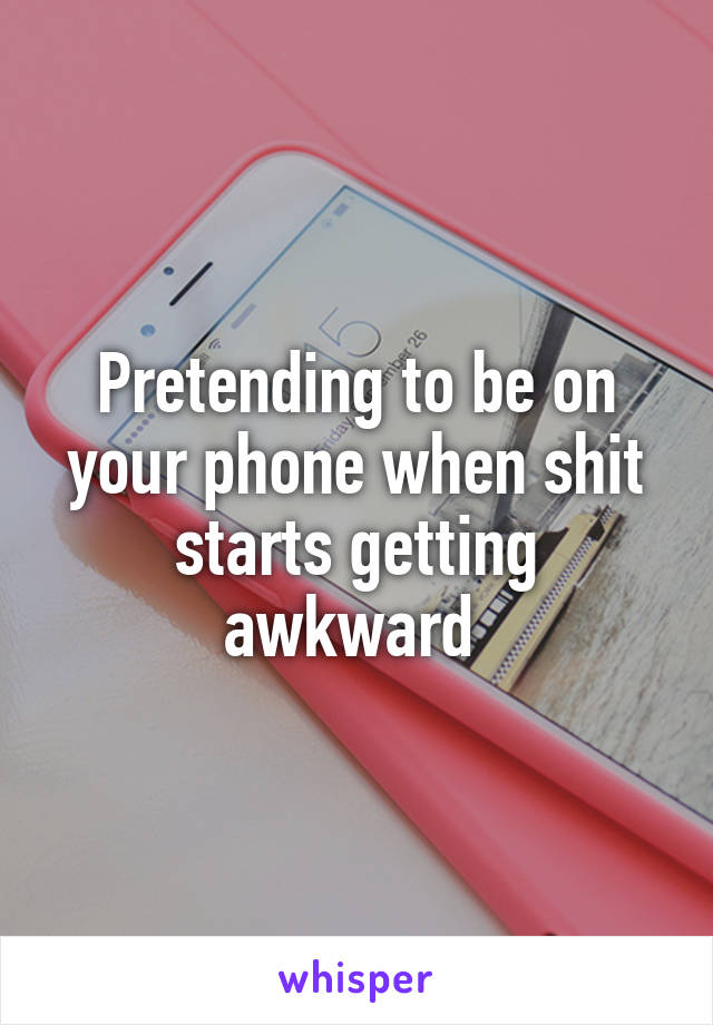 Pretending to be on your phone when shit starts getting awkward 