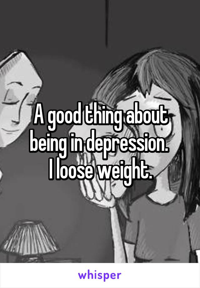 A good thing about being in depression. 
I loose weight.