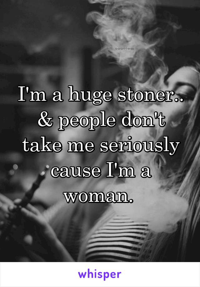 I'm a huge stoner..
& people don't take me seriously cause I'm a woman. 