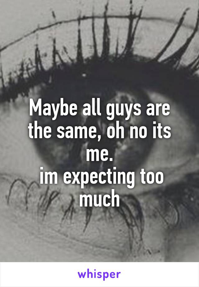 
Maybe all guys are the same, oh no its me.
 im expecting too much