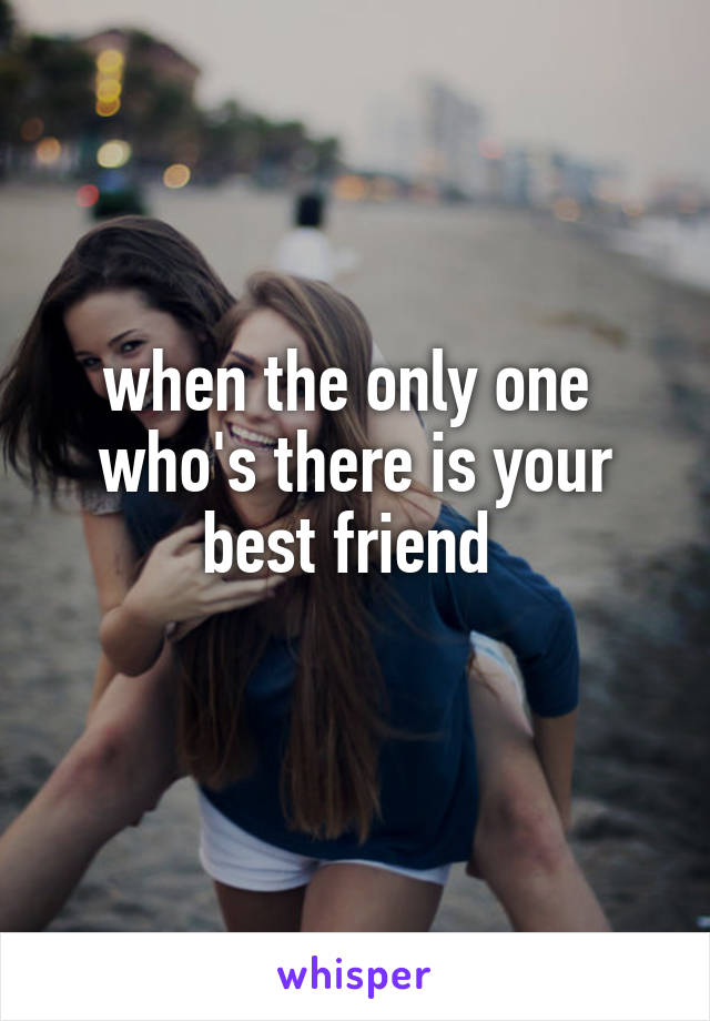 when the only one 
who's there is your best friend 
