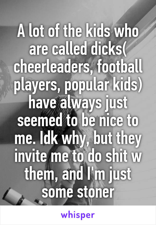 A lot of the kids who are called dicks( cheerleaders, football players, popular kids) have always just seemed to be nice to me. Idk why, but they invite me to do shit w them, and I'm just some stoner