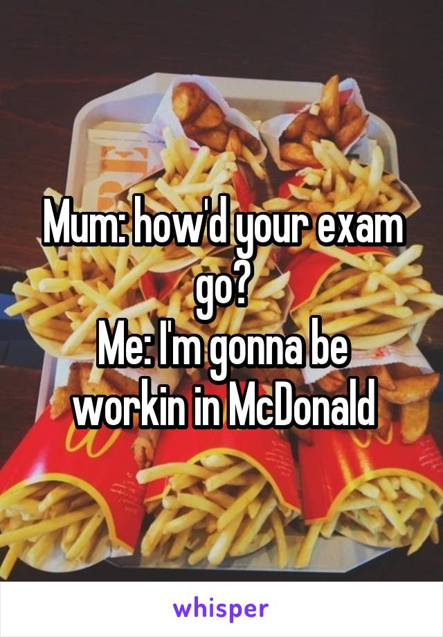 Mum: how'd your exam go?
Me: I'm gonna be workin in McDonald