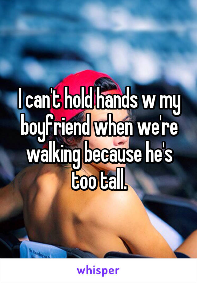 I can't hold hands w my boyfriend when we're walking because he's too tall.