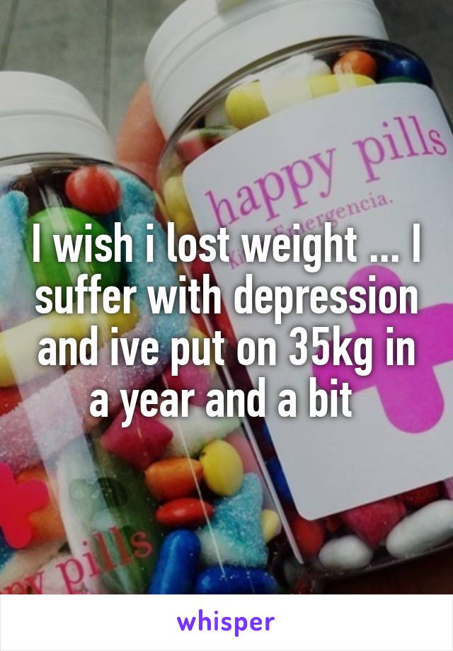 I wish i lost weight ... I suffer with depression and ive put on 35kg in a year and a bit 