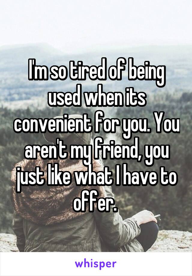 I'm so tired of being used when its convenient for you. You aren't my friend, you just like what I have to offer. 