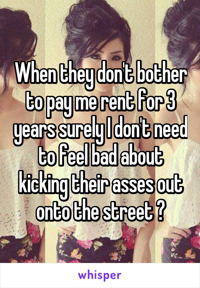 When they don't bother to pay me rent for 3 years surely I don't need to feel bad about kicking their asses out onto the street ?