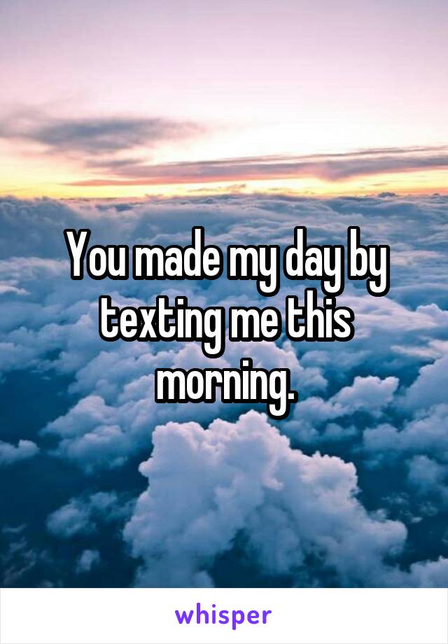 You made my day by texting me this morning.