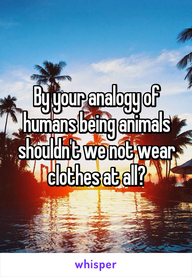 By your analogy of humans being animals shouldn't we not wear clothes at all?