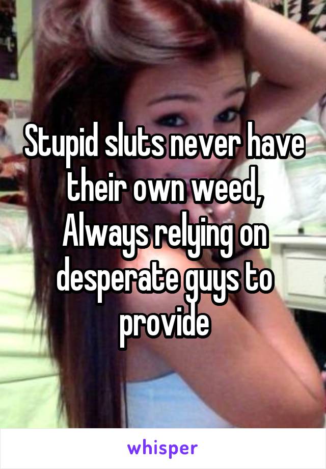 Stupid sluts never have their own weed,
Always relying on desperate guys to provide