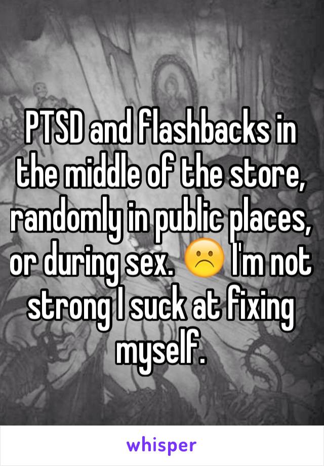 PTSD and flashbacks in the middle of the store, randomly in public places, or during sex. ☹️ I'm not strong I suck at fixing myself. 