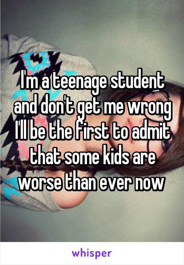 I'm a teenage student and don't get me wrong I'll be the first to admit that some kids are worse than ever now 