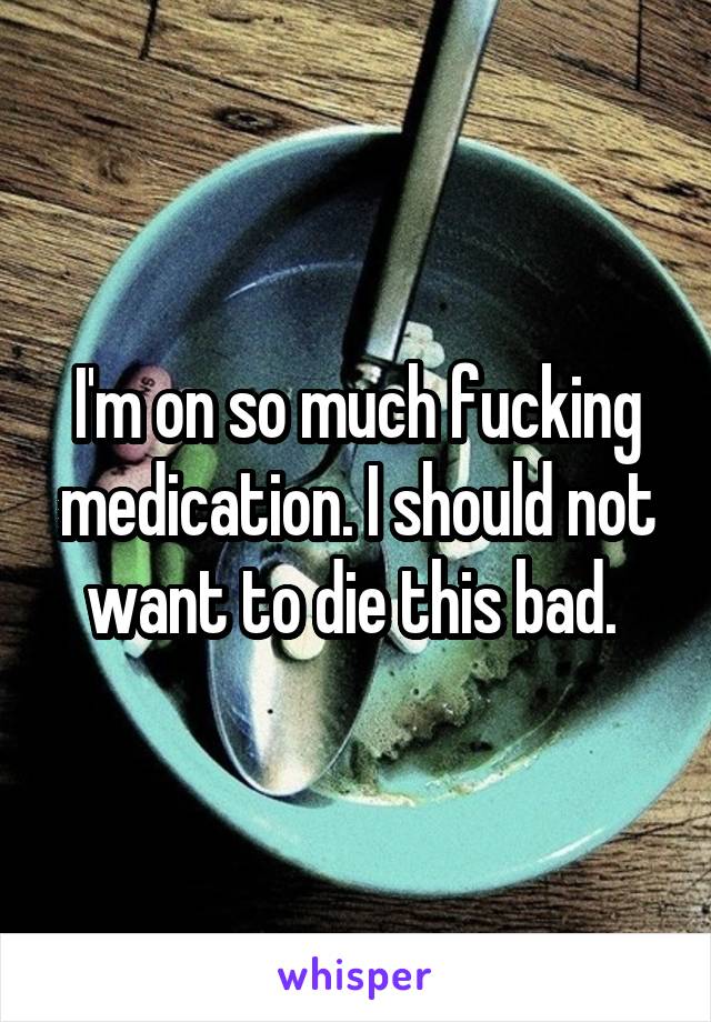 I'm on so much fucking medication. I should not want to die this bad. 