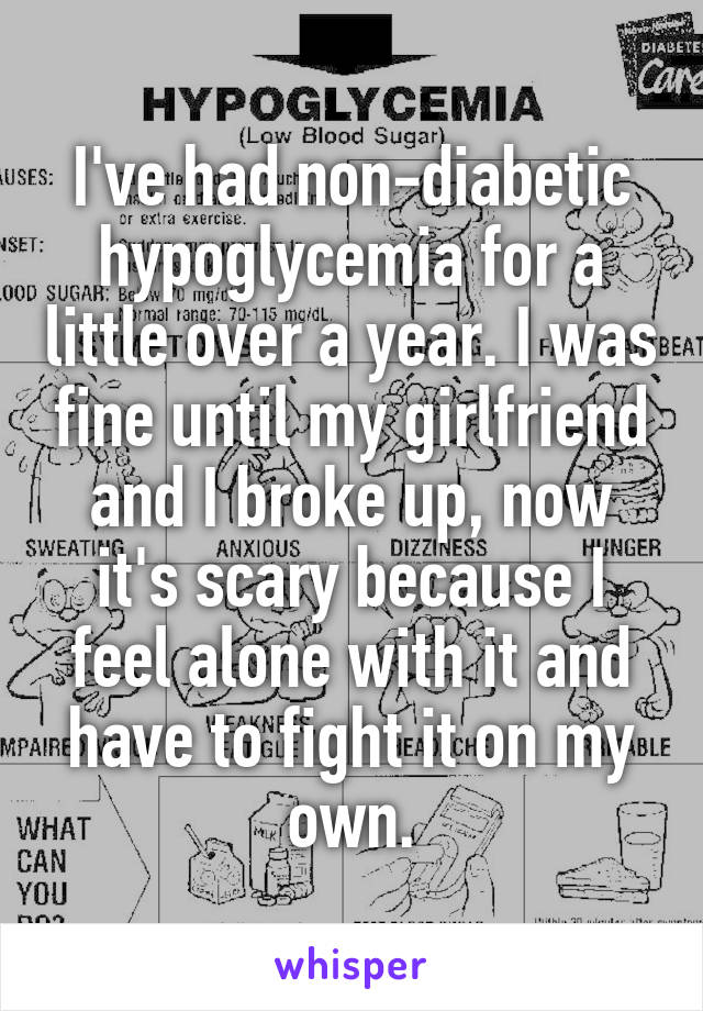 I've had non-diabetic hypoglycemia for a little over a year. I was fine until my girlfriend and I broke up, now it's scary because I feel alone with it and have to fight it on my own.