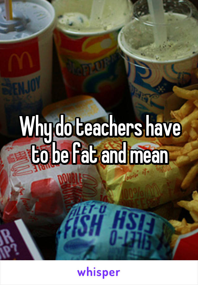 Why do teachers have to be fat and mean