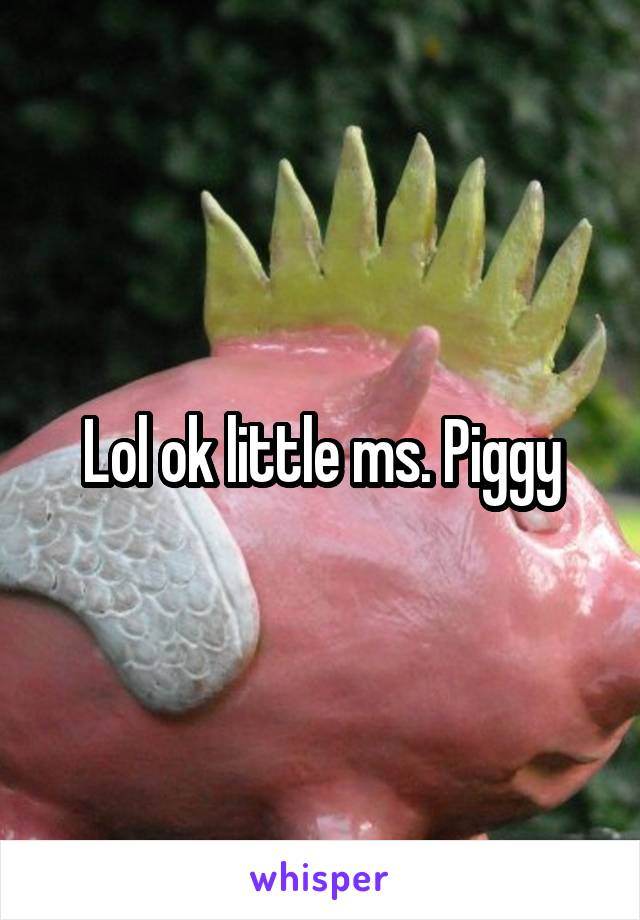 Lol ok little ms. Piggy