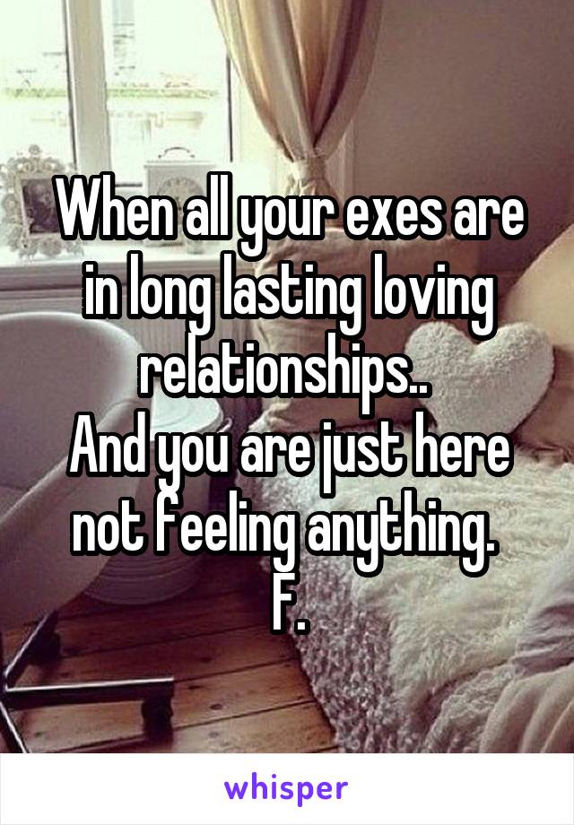 When all your exes are in long lasting loving relationships.. 
And you are just here not feeling anything. 
F.