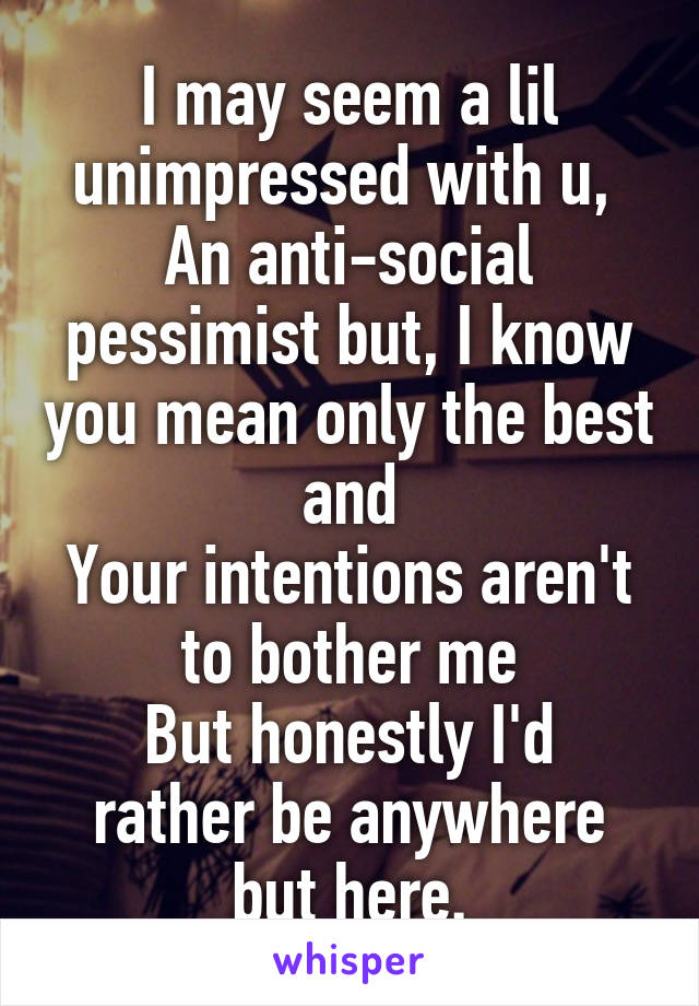 I may seem a lil unimpressed with u, 
An anti-social pessimist but, I know you mean only the best and
Your intentions aren't to bother me
But honestly I'd rather be anywhere but here.