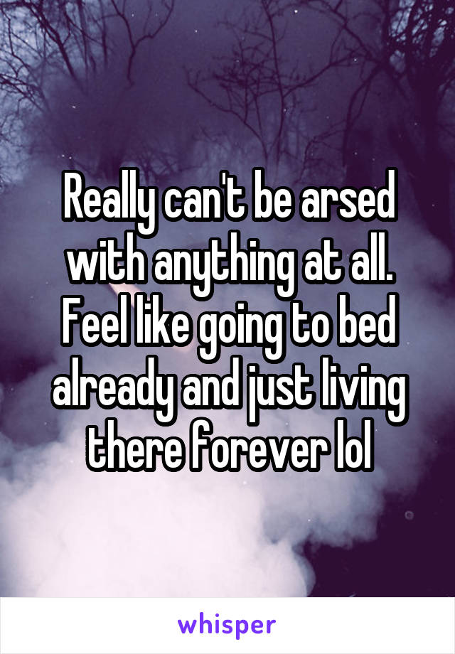 Really can't be arsed with anything at all. Feel like going to bed already and just living there forever lol