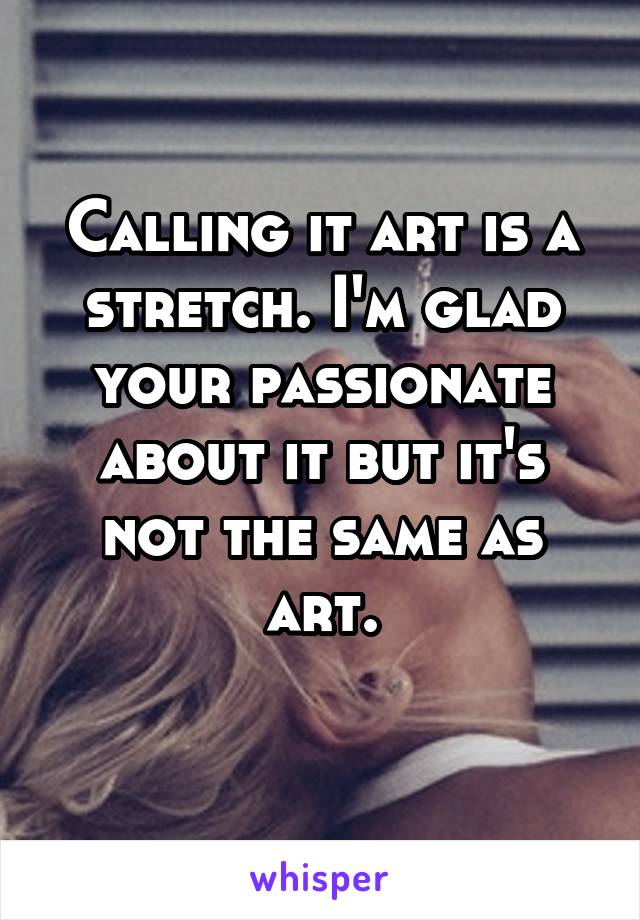 Calling it art is a stretch. I'm glad your passionate about it but it's not the same as art.
