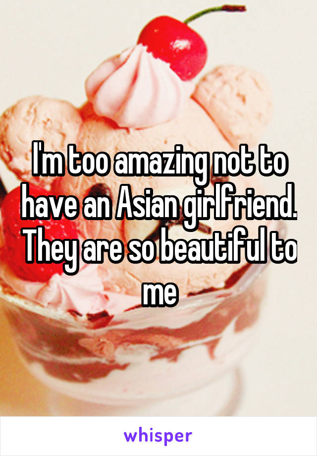 I'm too amazing not to have an Asian girlfriend. They are so beautiful to me