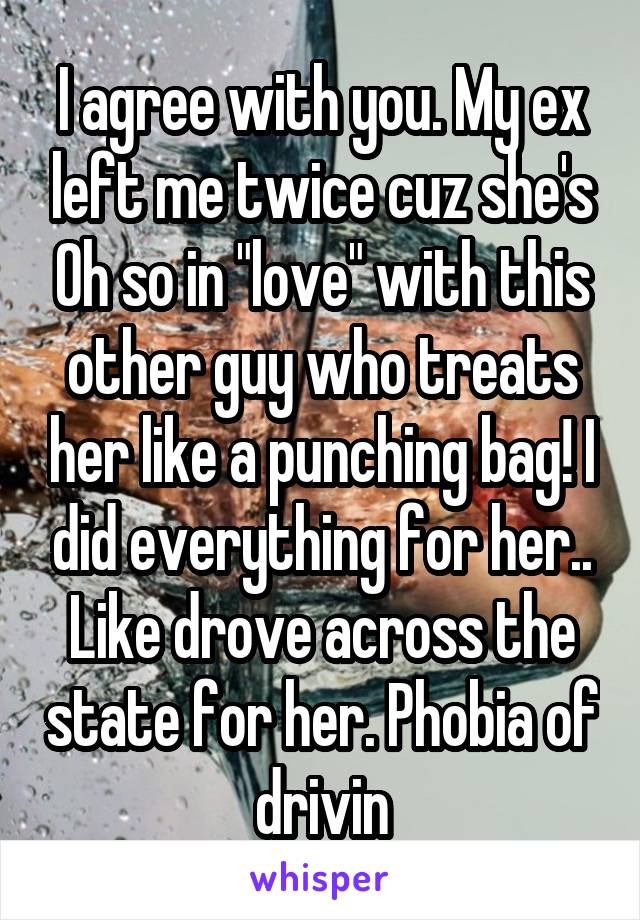 I agree with you. My ex left me twice cuz she's Oh so in "love" with this other guy who treats her like a punching bag! I did everything for her.. Like drove across the state for her. Phobia of drivin