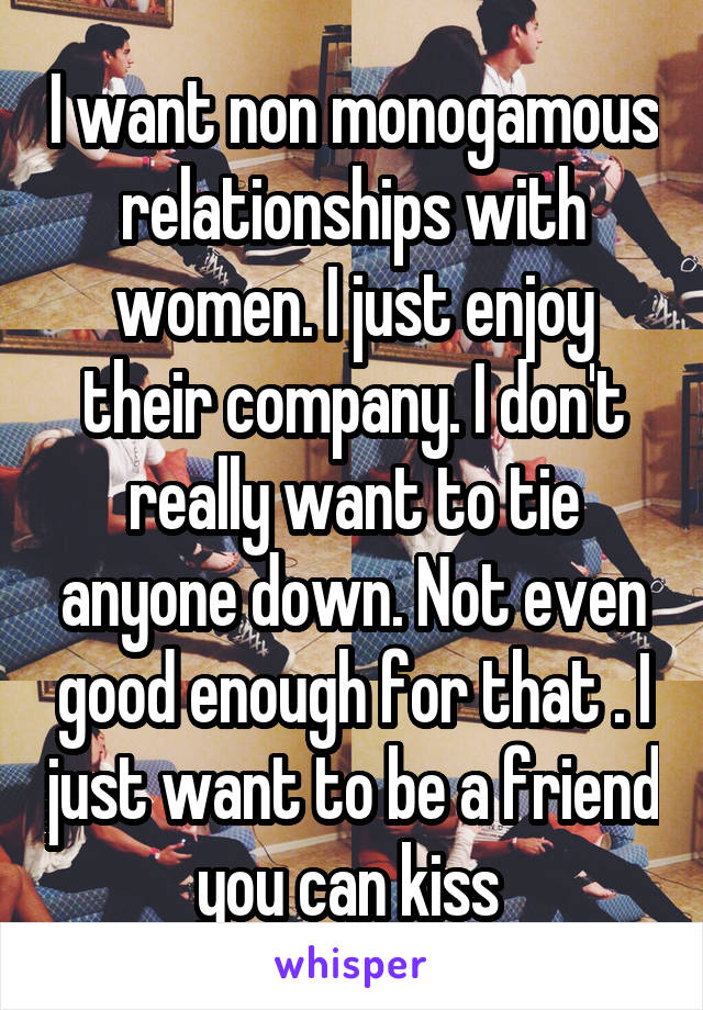 I want non monogamous relationships with women. I just enjoy their company. I don't really want to tie anyone down. Not even good enough for that . I just want to be a friend you can kiss 