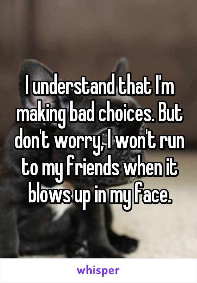 I understand that I'm making bad choices. But don't worry, I won't run to my friends when it blows up in my face.