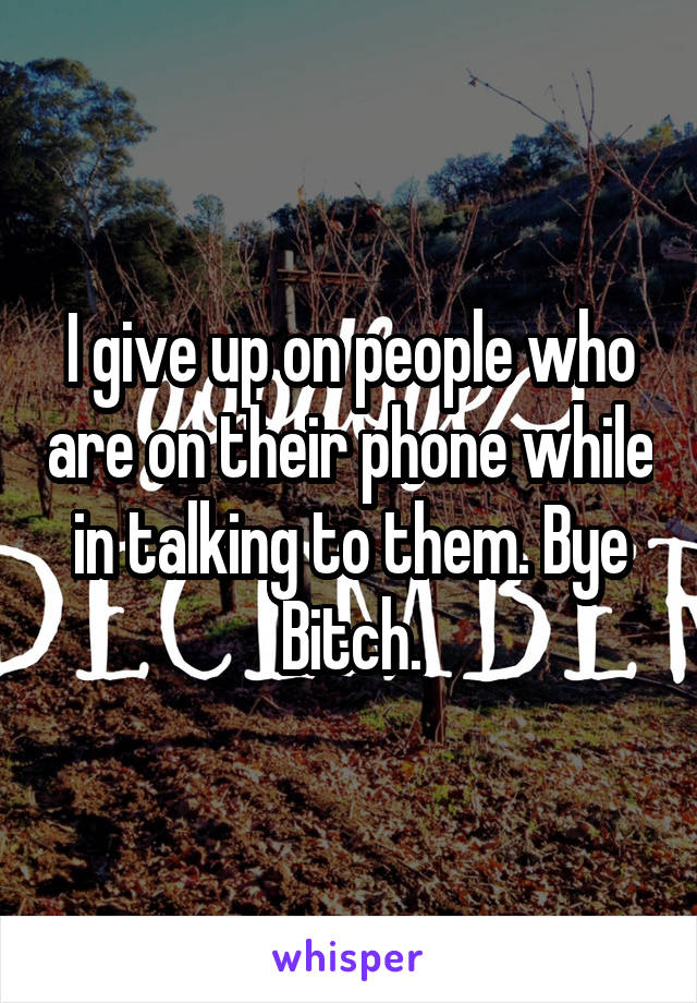 I give up on people who are on their phone while in talking to them. Bye Bitch.