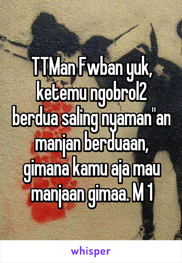 TTMan Fwban yuk, ketemu ngobrol2 berdua saling nyaman"an manjan berduaan, gimana kamu aja mau manjaan gimaa. M 1