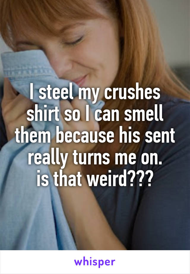 I steel my crushes shirt so I can smell them because his sent really turns me on.
is that weird???