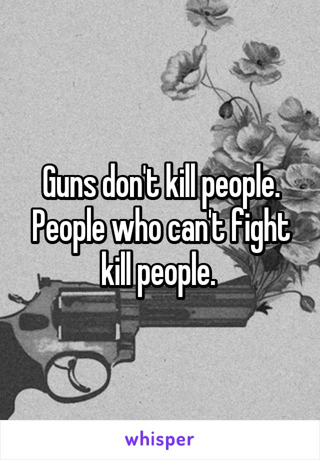 Guns don't kill people. People who can't fight kill people. 