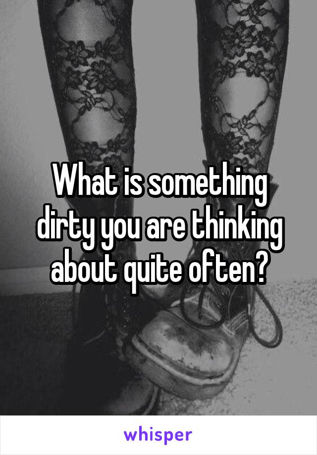 What is something dirty you are thinking about quite often?