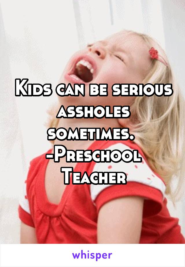 Kids can be serious assholes sometimes. 
-Preschool Teacher