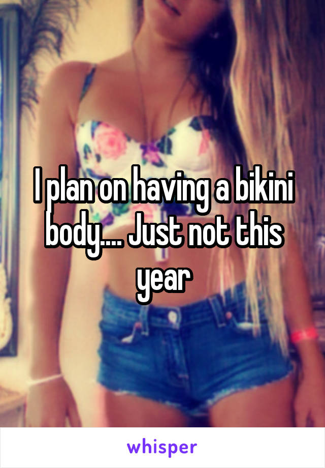 I plan on having a bikini body.... Just not this year