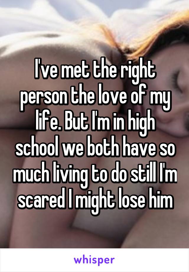 I've met the right person the love of my life. But I'm in high school we both have so much living to do still I'm scared I might lose him