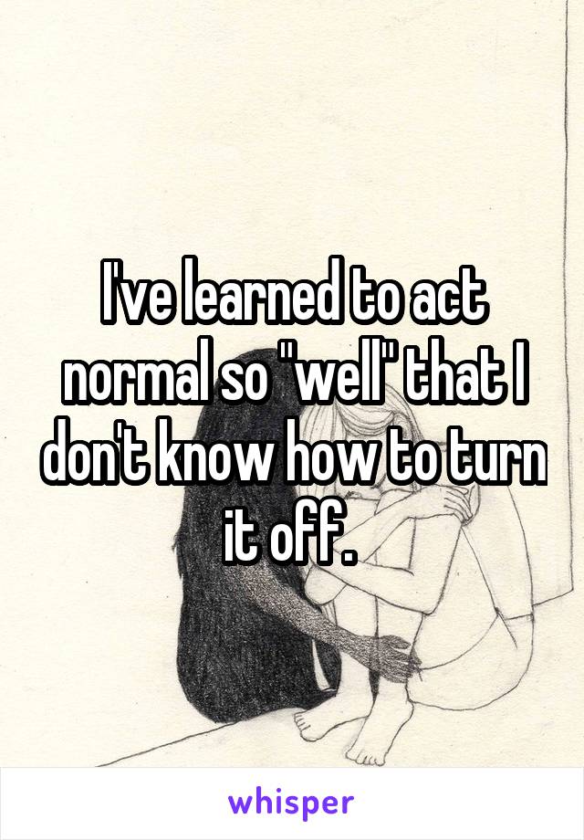 I've learned to act normal so "well" that I don't know how to turn it off. 