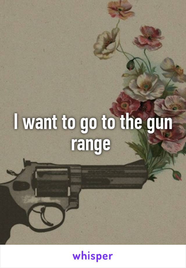 I want to go to the gun range 