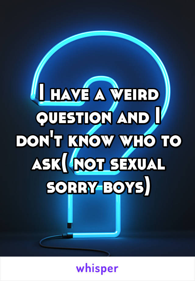 I have a weird question and I don't know who to ask( not sexual sorry boys)