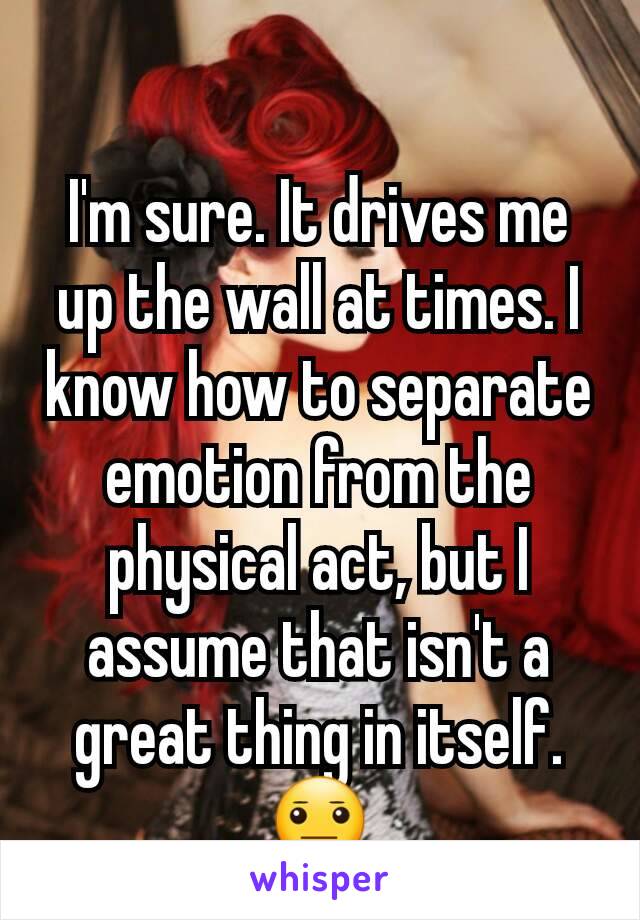 I'm sure. It drives me up the wall at times. I know how to separate emotion from the physical act, but I assume that isn't a great thing in itself. 😐