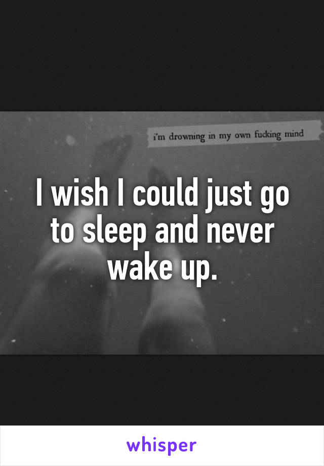 I wish I could just go to sleep and never wake up.