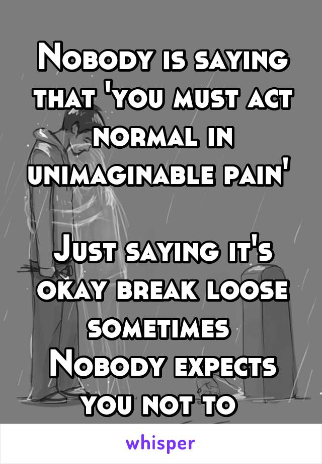 Nobody is saying that 'you must act normal in unimaginable pain' 

Just saying it's okay break loose sometimes 
Nobody expects you not to 