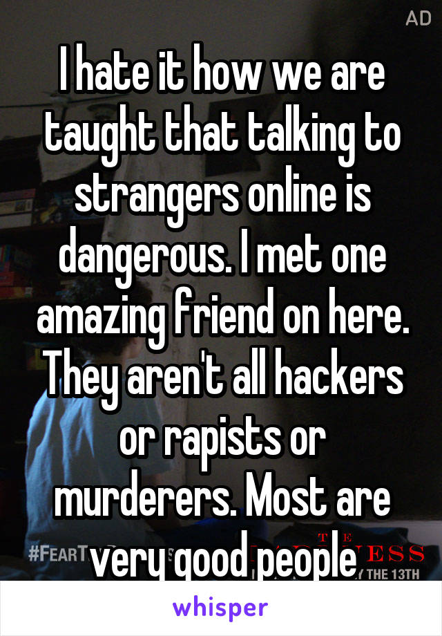 I hate it how we are taught that talking to strangers online is dangerous. I met one amazing friend on here. They aren't all hackers or rapists or murderers. Most are very good people