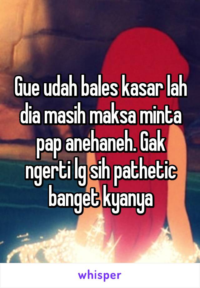 Gue udah bales kasar lah dia masih maksa minta pap anehaneh. Gak ngerti lg sih pathetic banget kyanya