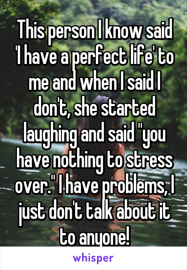 This person I know said 'I have a perfect life' to me and when I said I don't, she started laughing and said "you have nothing to stress over." I have problems, I just don't talk about it to anyone!